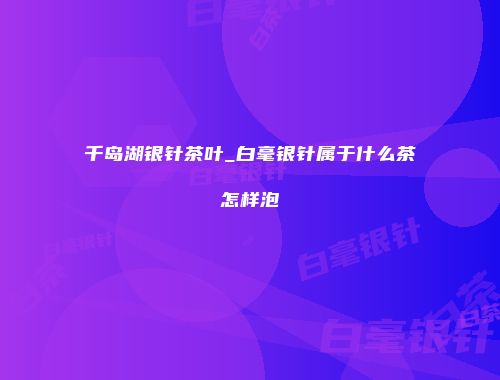 千岛湖银针茶叶_白毫银针属于什么茶怎样泡