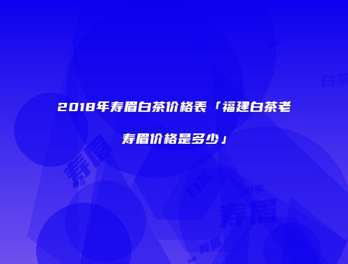 2018年寿眉白茶价格表「福建白茶老寿眉价格是多少」