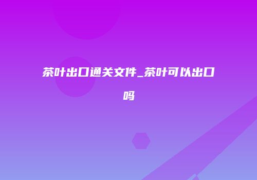 茶叶出口通关文件_茶叶可以出口吗