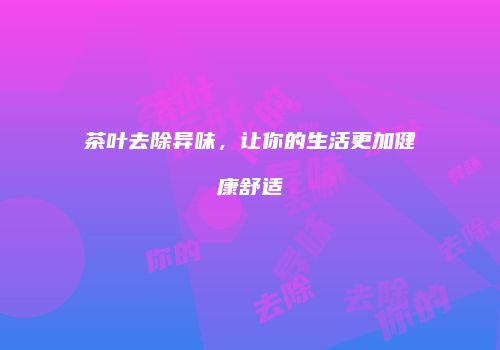 茶叶去除异味，让你的生活更加健康舒适