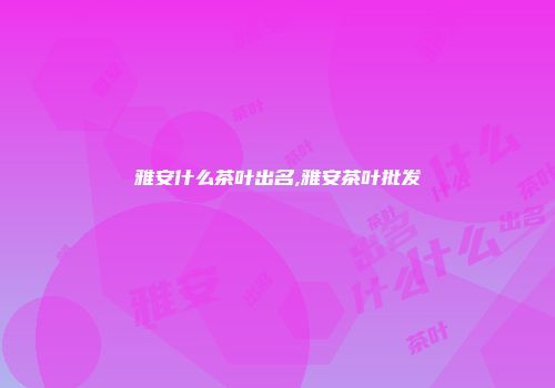 雅安什么茶叶出名,雅安茶叶批发