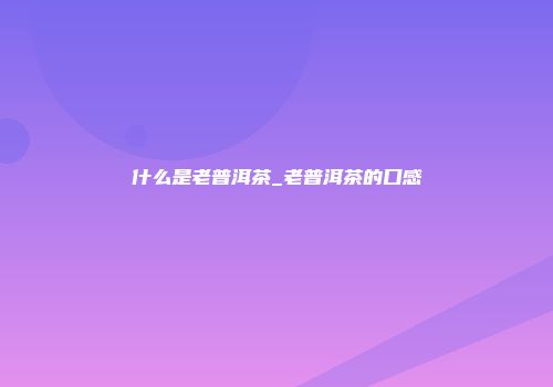 什么是老普洱茶_老普洱茶的口感