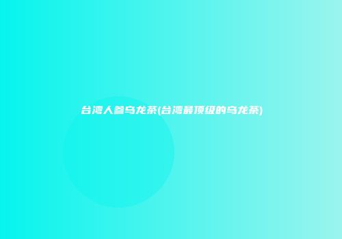 台湾人参乌龙茶(台湾最顶级的乌龙茶)