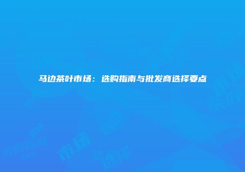 马边茶叶市场：选购指南与批发商选择要点