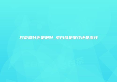 白茶煮好还是泡好_老白茶是寒性还是温性