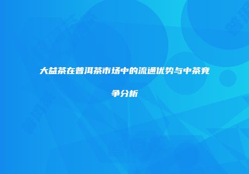 大益茶在普洱茶市场中的流通优势与中茶竞争分析