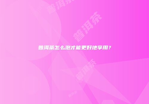 普洱茶怎么泡才能更好地享用？
