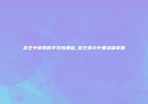 茶艺中常用的手势有哪些_茶艺演示中要准确掌握