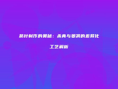 茶叶制作的奥秘：杀青与萎凋的差异化工艺解析