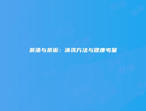 茶渍与茶垢：清洗方法与健康考量