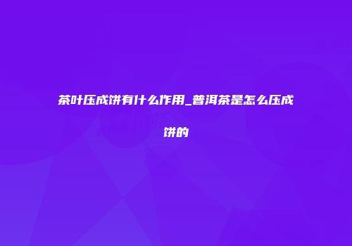 茶叶压成饼有什么作用_普洱茶是怎么压成饼的