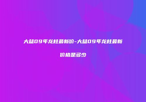 大益09年龙柱最新价-大益09年龙柱最新价格是多少