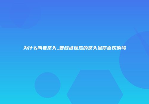 为什么叫老茶头_曾经被遗忘的茶头是你喜欢的吗