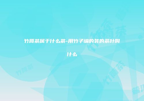 竹筒茶属于什么茶-用竹子编的装的茶叶叫什么