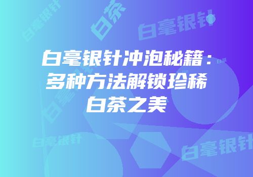 白毫银针冲泡秘籍：多种方法解锁珍稀白茶之美
