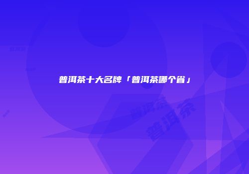 普洱茶十大名牌「普洱茶哪个省」