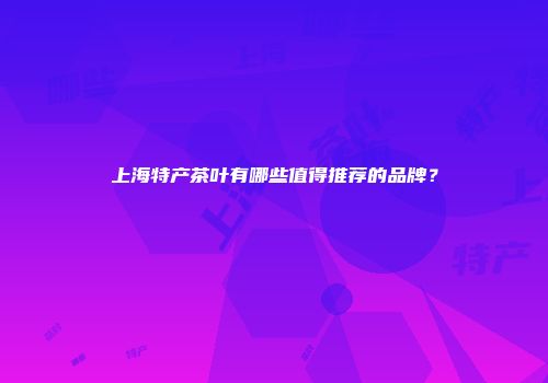 上海特产茶叶有哪些值得推荐的品牌？