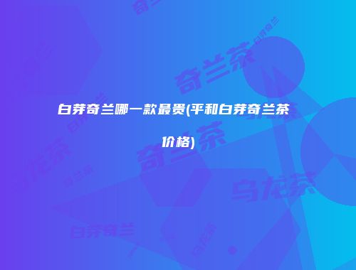 白芽奇兰哪一款最贵(平和白芽奇兰茶 价格)