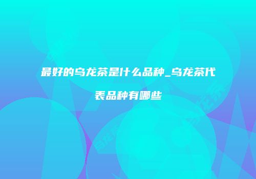 最好的乌龙茶是什么品种_乌龙茶代表品种有哪些