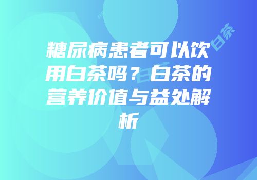 糖尿病患者可以饮用白茶吗？白茶的营养价值与益处解析
