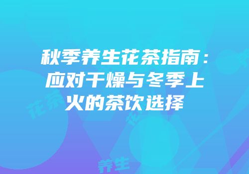 秋季养生花茶指南：应对干燥与冬季上火的茶饮选择