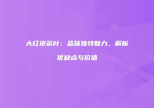 大红袍茶叶：品味独特魅力，解析优缺点与价值