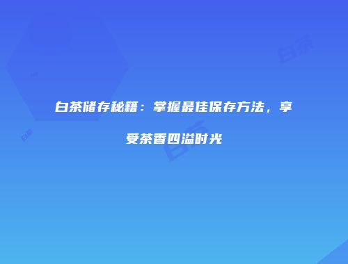 白茶储存秘籍：掌握最佳保存方法，享受茶香四溢时光
