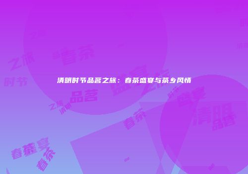 清明时节品茗之旅：春茶盛宴与茶乡风情