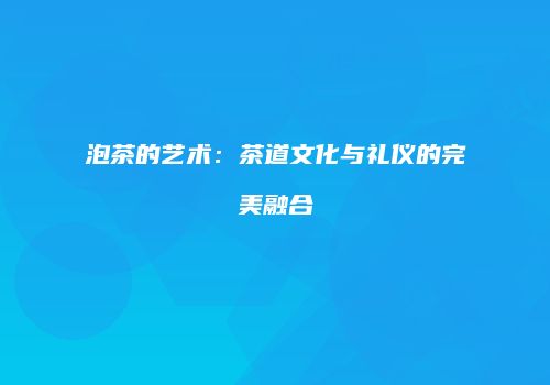 泡茶的艺术：茶道文化与礼仪的完美融合