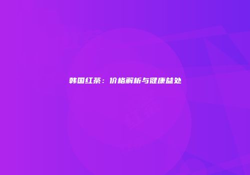 韩国红茶：价格解析与健康益处