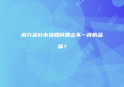 南方茶叶市场如何喝出不一样的品味？