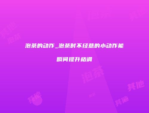 泡茶的动作_泡茶时不经意的小动作能瞬间提升格调