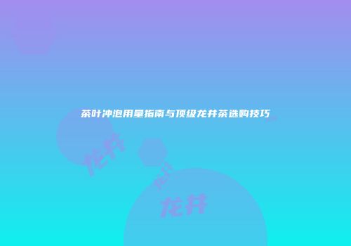 茶叶冲泡用量指南与顶级龙井茶选购技巧