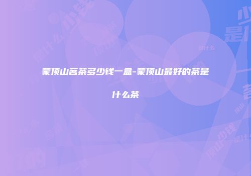 蒙顶山茗茶多少钱一盒-蒙顶山最好的茶是什么茶