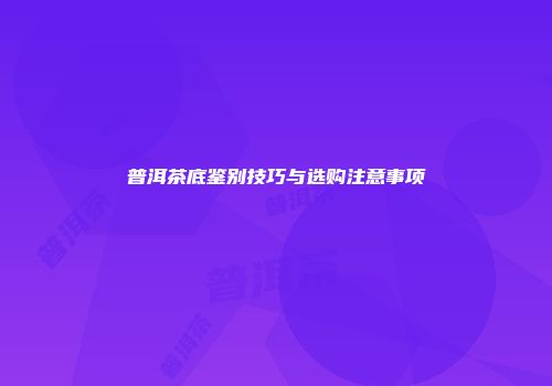 普洱茶底鉴别技巧与选购注意事项