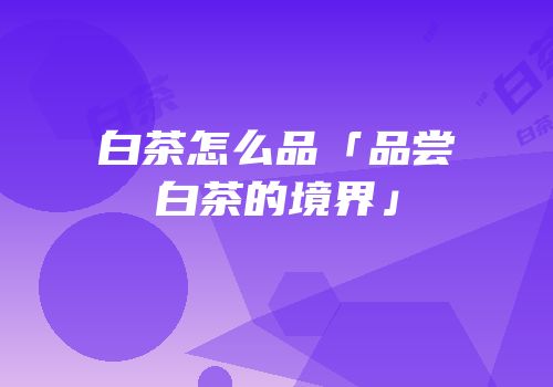 白茶怎么品「品尝白茶的境界」
