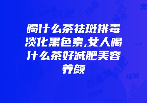 喝什么茶祛斑排毒淡化黑色素,女人喝什么茶好减肥美容养颜