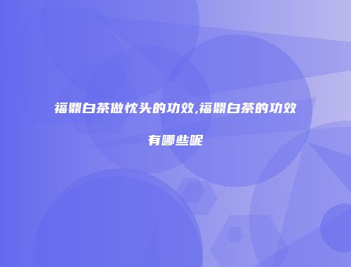 福鼎白茶做忱头的功效,福鼎白茶的功效有哪些呢