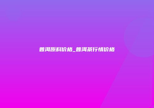 普洱原料价格_普洱茶行情价格