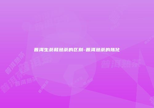 普洱生茶和熟茶的区别-普洱熟茶的陈化