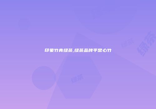 印象竹青绿茶,绿茶品牌平常心竹