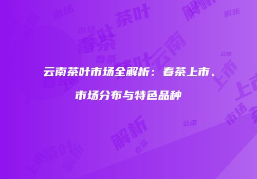 云南茶叶市场全解析：春茶上市、市场分布与特色品种