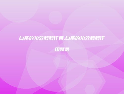 白茶的功效和和作用,白茶的功效和和作用禁忌
