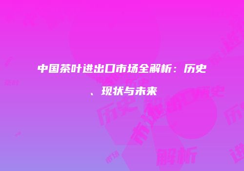 中国茶叶进出口市场全解析：历史、现状与未来