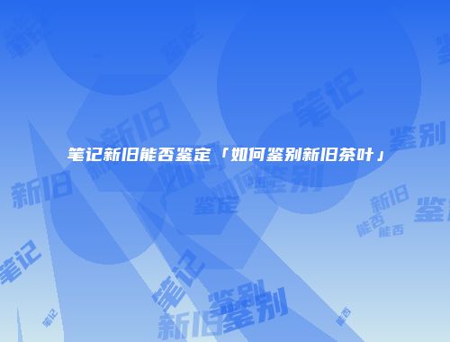 笔记新旧能否鉴定「如何鉴别新旧茶叶」