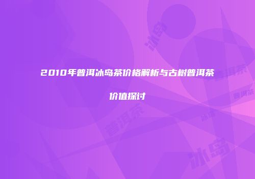 2010年普洱冰岛茶价格解析与古树普洱茶价值探讨