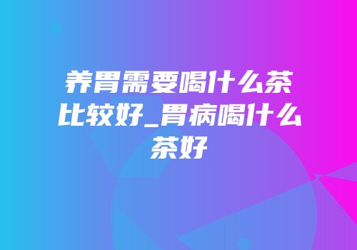 养胃需要喝什么茶比较好_胃病喝什么茶好