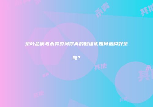 茶叶品质与杀青时间你真的知道该如何选购好茶吗？