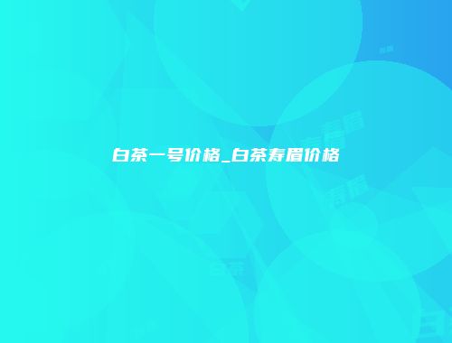 白茶一号价格_白茶寿眉价格