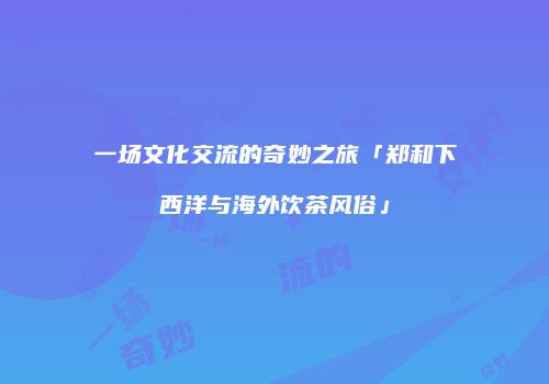 一场文化交流的奇妙之旅「郑和下西洋与海外饮茶风俗」